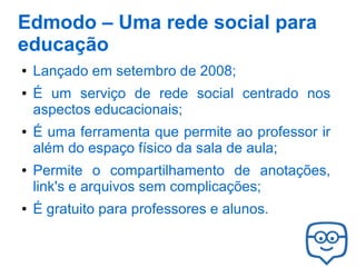 Edmodo – Uma rede social para
educação
●
●

●

●

●

Lançado em setembro de 2008;
É um serviço de rede social centrado nos
aspectos educacionais;
É uma ferramenta que permite ao professor ir
além do espaço físico da sala de aula;
Permite o compartilhamento de anotações,
link's e arquivos sem complicações;
É gratuito para professores e alunos.

 
