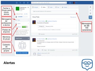 Fechar o
Grupo para
novos
alunos
Mensagens
de
professores
e alunos
Pastas de
arquivos
Membros
do grupo
Cadastro
de
pequenos
grupos

Alertas

Mensagens
de até
140
caracteres

 