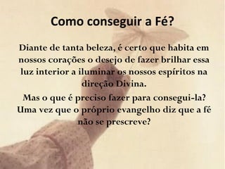 Como conseguir a Fé?
Diante de tanta beleza, é certo que habita em
nossos corações o desejo de fazer brilhar essa
luz interior a iluminar os nossos espíritos na
direção Divina.
Mas o que é preciso fazer para consegui-la?
Uma vez que o próprio evangelho diz que a fé
não se prescreve?
 