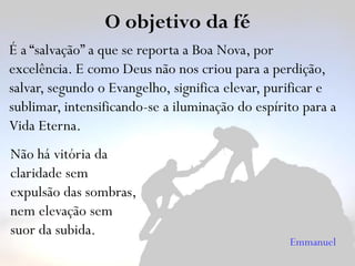 O objetivo da fé
É a “salvação” a que se reporta a Boa Nova, por
excelência. E como Deus não nos criou para a perdição,
salvar, segundo o Evangelho, significa elevar, purificar e
sublimar, intensificando-se a iluminação do espírito para a
Vida Eterna.
Não há vitória da
claridade sem
expulsão das sombras,
nem elevação sem
suor da subida.
Emmanuel
 