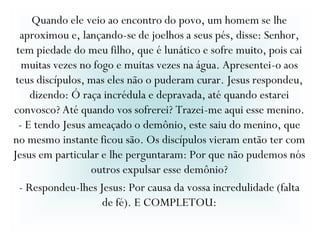 Quando ele veio ao encontro do povo, um homem se lhe
aproximou e, lançando-se de joelhos a seus pés, disse: Senhor,
tem piedade do meu filho, que é lunático e sofre muito, pois cai
muitas vezes no fogo e muitas vezes na água. Apresentei-o aos
teus discípulos, mas eles não o puderam curar. Jesus respondeu,
dizendo: Ó raça incrédula e depravada, até quando estarei
convosco? Até quando vos sofrerei? Trazei-me aqui esse menino.
- E tendo Jesus ameaçado o demônio, este saiu do menino, que
no mesmo instante ficou são. Os discípulos vieram então ter com
Jesus em particular e lhe perguntaram: Por que não pudemos nós
outros expulsar esse demônio?
- Respondeu-lhes Jesus: Por causa da vossa incredulidade (falta
de fé). E COMPLETOU:
 