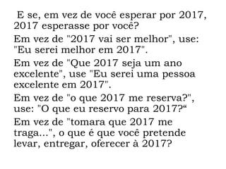 E se, em vez de você esperar por 2017,
2017 esperasse por você?
Em vez de "2017 vai ser melhor", use:
"Eu serei melhor em 2017".
Em vez de "Que 2017 seja um ano
excelente", use "Eu serei uma pessoa
excelente em 2017".
Em vez de "o que 2017 me reserva?",
use: "O que eu reservo para 2017?“
Em vez de "tomara que 2017 me
traga...", o que é que você pretende
levar, entregar, oferecer à 2017?
 