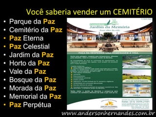 Você saberia vender um CEMITÉRIO
•   Parque da Paz
•   Cemitério da Paz
•   Paz Eterna
•   Paz Celestial
•   Jardim da Paz
•   Horto da Paz
•   Vale da Paz
•   Bosque da Paz
•   Morada da Paz
•   Memorial da Paz
•   Paz Perpétua
 