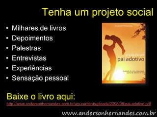 Tenha um projeto social
•   Milhares de livros
•   Depoimentos
•   Palestras
•   Entrevistas
•   Experiências
•   Sensação pessoal

Baixe o livro aqui:
http://www.andersonhernandes.com.br/wp-content/uploads/2008/09/pai-adotivo.pdf
 