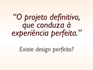 “ O projeto definitivo, que conduza à experiência perfeita.” Existe design perfeito? 