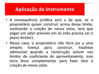 Aplicação do Instrumento
• A consequência jurídica será a de que, se o
proprietário quiser construir acima desse limite,
instituindo a criação de novos solos, terá que
pagar um valor previsto em lei (não precisa ser o
plano diretor).
Nesse• caso, o proprietário não faria jus a uma
simples licença para construir, hipótese
admissível quando a construção estiver nos
limites do coeficiente de aproveitamento, mas
teria ônus complementar para fazer face à
criação de novos solos.
 