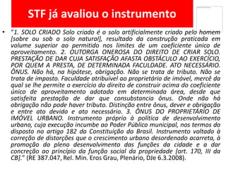 STF já avaliou o instrumento
• “1. SOLO CRIADO Solo criado é o solo artificialmente criado pelo homem
[sobre ou sob o solo natural], resultado da construção praticada em
volume superior ao permitido nos limites de um coeficiente único de
aproveitamento. 2. OUTORGA ONEROSA DO DIREITO DE CRIAR SOLO.
PRESTAÇÃO DE DAR CUJA SATISFAÇÃO AFASTA OBSTÁCULO AO EXERCÍCIO,
POR QUEM A PRESTA, DE DETERMINADA FACULDADE. ATO NECESSÁRIO.
ÔNUS. Não há, na hipótese, obrigação. Não se trata de tributo. Não se
trata de imposto. Faculdade atribuível ao proprietário de imóvel, mercê da
qual se lhe permite o exercício do direito de construir acima do coeficiente
único de aproveitamento adotado em determinada área, desde que
satisfeita prestação de dar que consubstancia ônus. Onde não há
obrigação não pode haver tributo. Distinção entre ônus, dever e obrigação
e entre ato devido e ato necessário. 3. ÔNUS DO PROPRIETÁRIO DE
IMÓVEL URBANO. Instrumento próprio à política de desenvolvimento
urbano, cuja execução incumbe ao Poder Público municipal, nos termos do
disposto no artigo 182 da Constituição do Brasil. Instrumento voltado à
correção de distorções que o crescimento urbano desordenado acarreta, à
promoção do pleno desenvolvimento das funções da cidade e a dar
concreção ao princípio da função social da propriedade [art. 170, III da
CB].” (RE 387.047, Rel. Min. Eros Grau, Plenário, DJe 6.3.2008).
 