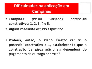 Dificuldades na aplicação em
Campinas
Campinas• possui variados potenciais
construtivos: 1, 2, 3, 4 e 5.
Alguns• mediante estudo específico.
Poderia,• então, o Plano Diretor reduzir o
potencial construtivo a 1, estabelecendo que a
construção de pisos adicionais dependerá do
pagamento de outorga onerosa?
 