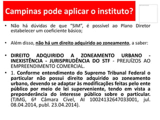 Campinas pode aplicar o instituto?
• Não há dúvidas de que “SIM”, é possível ao Plano Diretor
estabelecer um coeficiente básico;
• Além disso, não há um direito adquirido ao zoneamento, a saber:
• DIREITO ADQUIRIDO A ZONEAMENTO URBANO -
INEXISTÊNCIA - JURISPRUDÊNCIA DO STF - PREJUÍZOS AO
EMPREENDIMENTO COMERCIAL.
• 1. Conforme entendimento do Supremo Tribunal Federal o
particular não possui direito adquirido ao zoneamento
urbano, devendo se adaptar às modificações feitas pelo ente
público por meio de lei superveniente, tendo em vista a
preponderância do interesse público sobre o particular.
(TJMG, 6ª Câmara Cível, AI 10024132647033001, jul.
08.04.2014, publ. 23.04.2014).
 