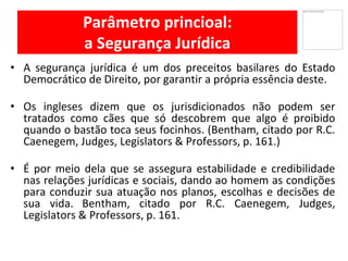 Parâmetro princioal:
a Segurança Jurídica
• A segurança jurídica é um dos preceitos basilares do Estado
Democrático de Direito, por garantir a própria essência deste.
Os• ingleses dizem que os jurisdicionados não podem ser
tratados como cães que só descobrem que algo é proibido
quando o bastão toca seus focinhos. (Bentham, citado por R.C.
Caenegem, Judges, Legislators & Professors, p. 161.)
• É por meio dela que se assegura estabilidade e credibilidade
nas relações jurídicas e sociais, dando ao homem as condições
para conduzir sua atuação nos planos, escolhas e decisões de
sua vida. Bentham, citado por R.C. Caenegem, Judges,
Legislators & Professors, p. 161.
 