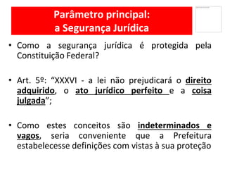Parâmetro principal:
a Segurança Jurídica
Como• a segurança jurídica é protegida pela
Constituição Federal?
Art• . 5º: “XXXVI - a lei não prejudicará o direito
adquirido, o ato jurídico perfeito e a coisa
julgada”;
Como• estes conceitos são indeterminados e
vagos, seria conveniente que a Prefeitura
estabelecesse definições com vistas à sua proteção
 