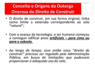 Conceito e Origens da Outorga
Onerosa do Direito de Construir
• O direito de construir, em sua forma original, tinha
como limite a extensão correspondente ao solo
“natural”;
Com• o avanço da tecnologia, o ser humano começou
a conseguir edificar pisos artificiais – para cima ou
para o subsolo.
Ao• longo do tempo, esse então novo “direito de
construir” precisou ser regulado pela Administração
Pública, em busca de limitações que pudessem
proporcionar o adequado uso do solo;
 