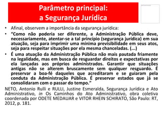 Parâmetro principal:
a Segurança Jurídica
Afinal,• observem a importância da segurança jurídica:
• “Como não poderia ser diferente, a Administração Pública deve,
necessariamente, atentar-se a tal princípio (segurança jurídica) em sua
atuação, seja para imprimir uma mínima previsibilidade em seus atos,
seja para respeitar situações por ela mesma chanceladas. (...)
• É uma atuação da Administração Pública não mais pautada friamente
na legalidade, mas em busca de resguardar direitos e expectativas por
ela lançadas aos próprios administrados. Garantir que situações
antigas não se alterem bruscamente sem qualquer resguardo. É
preservar a boa-fé daqueles que acreditaram e se guiaram pela
conduta da Administração Pública. É preservar estados que já se
consolidaram com o passar do tempo.”
NETO, Antonio Rulli e RULLI, Justine Esmeralda, Segurança Jurídica e Ato
Administrativo, in Os Caminhos do Ato Administrativo, obra coletiva
coordenada por ODETE MEDAUAR e VITOR RHEIN SCHIRATO, São Paulo: RT,
2012, p. 181.
 