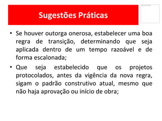 Sugestões Práticas
Se• houver outorga onerosa, estabelecer uma boa
regra de transição, determinando que seja
aplicada dentro de um tempo razoável e de
forma escalonada;
Que• seja estabelecido que os projetos
protocolados, antes da vigência da nova regra,
sigam o padrão construtivo atual, mesmo que
não haja aprovação ou início de obra;
 