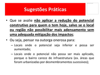 Sugestões Práticas
Que• se avalie não aplicar a redução do potencial
construtivo para quem o tem hoje, salvo se o local
ou região não possibilitar mais adensamento sem
uma adequada mitigação dos impactos;
Ou• seja, pensar na outorga onerosa para:
Locais– onde o potencial seja inferior e possa ser
aumentado;
Locais– onde o potencial não possa ser mais aplicado,
porque o bairro carece de infraestrutura (ex. áreas que
foram urbanizadas por desmembramentos sucessivos);
 