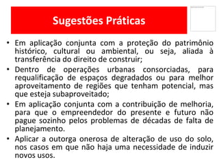 Sugestões Práticas
Em• aplicação conjunta com a proteção do patrimônio
histórico, cultural ou ambiental, ou seja, aliada à
transferência do direito de construir;
Dentro• de operações urbanas consorciadas, para
requalificação de espaços degradados ou para melhor
aproveitamento de regiões que tenham potencial, mas
que esteja subaproveitado;
• Em aplicação conjunta com a contribuição de melhoria,
para que o empreendedor do presente e futuro não
pague sozinho pelos problemas de décadas de falta de
planejamento.
Aplicar• a outorga onerosa de alteração de uso do solo,
nos casos em que não haja uma necessidade de induzir
novos usos.
 