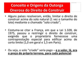 Conceito e Origens da Outorga
Onerosa do Direito de Construir
Alguns• países resolveram, então, limitar o direito de
construir acima do solo natural (1 vez o tamanho do
lote) mediante o chamado “solo criado”;
Costuma• -se citar a França, em que a Lei 1.328, de
1975, passou a restringir o direito de construir,
exigindo que o proprietário fornecesse uma
contraprestação especial para edificar acima de
certo limite (1,0 em geral e 1,5 em Paris).
Ou• seja, o solo “criado” seria pago – e o valor, lá, era
o preço do próprio terreno, para cada potencial.
 