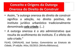 Conceito e Origens da Outorga
Onerosa do Direito de Construir
Assim,• “a outorga onerosa do direito de construir
significa a adoção, no direito positivo, do
instituto jurídico urbanístico tradicionalmente
denominado solo criado. (...)
• A outorga onerosa é o ato administrativo que
resulta do acolhimento do instituto. É o efeito do
solo criado.”
FILHO, CARVALHO, José Santos. Comentários ao Estatuto da
Cidade, 5ª edição. Atlas, 03/2013. [Minha Biblioteca].
 