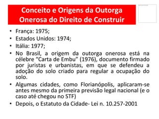 Conceito e Origens da Outorga
Onerosa do Direito de Construir
França• : 1975;
Estados• Unidos: 1974;
Itália• : 1977;
No• Brasil, a origem da outorga onerosa está na
célebre “Carta de Embu” (1976), documento firmado
por juristas e urbanistas, em que se defendeu a
adoção do solo criado para regular a ocupação do
solo.
Algumas• cidades, como Florianópolis, aplicaram-se
antes mesmo da primeira previsão legal nacional (e o
caso até chegou no STF)
Depois,• o Estatuto da Cidade- Lei n. 10.257-2001
 