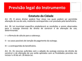 Previsão legal do Instrumento
Estatuto da Cidade
Art. 29. O plano diretor poderá fixar áreas nas quais poderá ser permitida
alteração de uso do solo, mediante contrapartida a ser prestada pelo beneficiário.
Art. 30. Lei municipal específica estabelecerá as condições a serem observadas
para a outorga onerosa do direito de construir e de alteração de uso,
determinando:
I – a fórmula de cálculo para a cobrança;
II – os casos passíveis de isenção do pagamento da outorga;
III – a contrapartida do beneficiário.
Art. 31. Os recursos auferidos com a adoção da outorga onerosa do direito de
construir e de alteração de uso serão aplicados com as finalidades previstas nos
incisos I a IX do art. 26 desta Lei.
 