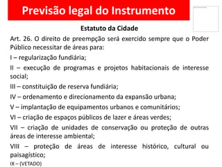 Previsão legal do Instrumento
Estatuto da Cidade
Art. 26. O direito de preempção será exercido sempre que o Poder
Público necessitar de áreas para:
I – regularização fundiária;
II – execução de programas e projetos habitacionais de interesse
social;
III – constituição de reserva fundiária;
IV – ordenamento e direcionamento da expansão urbana;
V – implantação de equipamentos urbanos e comunitários;
VI – criação de espaços públicos de lazer e áreas verdes;
VII – criação de unidades de conservação ou proteção de outras
áreas de interesse ambiental;
VIII – proteção de áreas de interesse histórico, cultural ou
paisagístico;
IX – (VETADO)
 