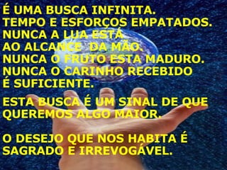 É UMA BUSCA INFINITA.  TEMPO E ESFORÇOS EMPATADOS. NUNCA A LUA ESTÁ  AO ALCANCE  DA MÃO. NUNCA O FRUTO ESTA MADURO. NUNCA O CARINHO RECEBIDO  É SUFICIENTE.   ESTA BUSCA É UM SINAL DE QUE QUEREMOS ALGO MAIOR. O DESEJO QUE NOS HABITA É SAGRADO E IRREVOGÁVEL. 