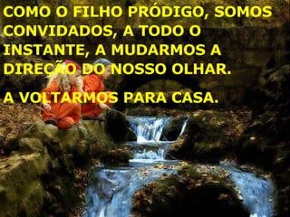 COMO O FILHO PRÓDIGO, SOMOS CONVIDADOS, A TODO O INSTANTE, A MUDARMOS A DIREÇÃO DO NOSSO OLHAR. A VOLTARMOS PARA CASA. 
