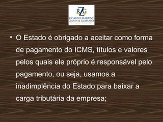 O Estado é obrigado a aceitar como forma de pagamento do ICMS, títulos e valores pelos quais ele próprio é responsável pelo pagamento, ou seja, usamos a inadimplência do Estado para baixar a carga tributária da empresa; 