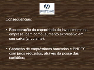 Consequências : Recuperação da capacidade de investimento da empresa, bem como, aumento expressivo em seu caixa (circulante); Captação de empréstimos bancários e BNDES com juros reduzidos, através da posse das certidões; 