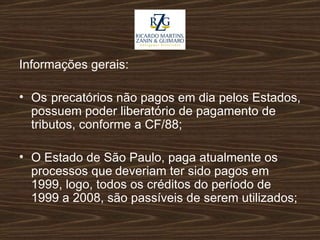 Informações gerais: Os  precatórios não pagos em dia pelos Estados, possuem poder liberatório de pagamento de tributos, conforme a CF/88; O Estado de São Paulo, paga atualmente os processos que deveriam ter sido pagos em 1999, logo, todos os créditos do período de 1999 a 2008, são passíveis de serem utilizados; 
