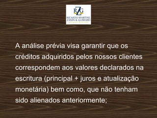 A análise prévia visa garantir que os créditos adquiridos pelos nossos clientes correspondem aos valores declarados na escritura (principal + juros e atualização monetária) bem como, que não tenham sido alienados anteriormente; 
