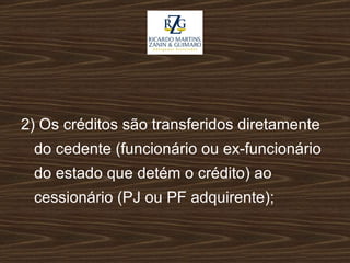 2) Os créditos são transferidos diretamente do cedente (funcionário ou ex-funcionário do estado que detém o crédito) ao cessionário (PJ ou PF adquirente); 