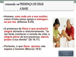 crescendo naPRESENÇADEDEUS
ABASE
Homem, ame cada um a sua mulher,
como Cristo amou igreja e entregou-
se por ela. (Efésios 5:25)
A presença de Deus é que produzirá
alegria durante o relacionamento. “tu
me farás conhecer a vereda da vida, a
alegria plena da tua presença, eterno
prazer à tua direita” (Sl 16.11)
Portanto, o que Deus ajuntou não
separa o homem (Marcos 10:9)
Ev.Israel Leandro
&
Hozane Freitas
 