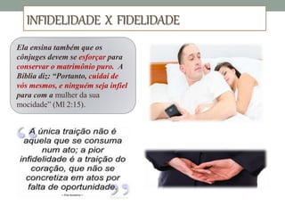 INFIDELIDADE X FIDELIDADE
Ela ensina também que os
cônjuges devem se esforçar para
conservar o matrimônio puro. A
Bíblia diz: “Portanto, cuidai de
vós mesmos, e ninguém seja infiel
para com a mulher da sua
mocidade” (Ml 2:15).
 