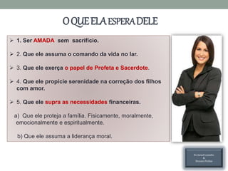OQUEELAESPERADELE
 1. Ser AMADA sem sacrifício.
 2. Que ele assuma o comando da vida no lar.
 3. Que ele exerça o papel de Profeta e Sacerdote.
 4. Que ele propicie serenidade na correção dos filhos
com amor.
 5. Que ele supra as necessidades financeiras.
a) Que ele proteja a família. Fisicamente, moralmente,
emocionalmente e espiritualmente.
b) Que ele assuma a liderança moral.
Ev.Israel Leandro
&
Hozane Freitas
 