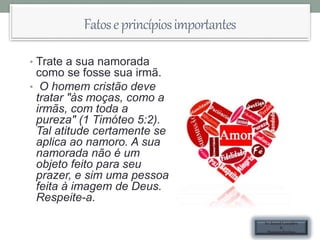 Fatoseprincípiosimportantes
• Trate a sua namorada
como se fosse sua irmã.
• O homem cristão deve
tratar "às moças, como a
irmãs, com toda a
pureza" (1 Timóteo 5:2).
Tal atitude certamente se
aplica ao namoro. A sua
namorada não é um
objeto feito para seu
prazer, e sim uma pessoa
feita à imagem de Deus.
Respeite-a.
Ev.Israel Leandro
&
Hozane Freitas
 