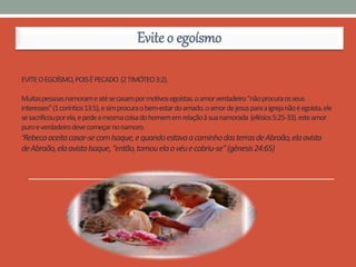 EVITEOEGOÍSMO,POISÉPECADO (2TIMÓTEO3:2).
Muitaspessoasnamorameatésecasampormotivosegoístas.oamorverdadeiro"nãoprocuraosseus
interesses"(1coríntios13:5),esimprocuraobem-estardoamado.oamordejesusparaaigrejanãoéegoísta.ele
sesacrificouporela,epedeamesmacoisadohomememrelaçãoàsuanamorada (efésios5:25-33).esteamor
puroeverdadeirodevecomeçarnonamoro.
“Rebecaaceitacasar-secomIsaque,equandoestavaacaminhodasterrasdeAbraão,elaavista
deAbraão,elaavistaIsaque,“então,tomouelaovéuecobriu-se”(gênesis24:65)
Evite o egoísmo
 