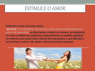 Estimule o amor e as boas obras:
Hb.10:24 “E consideremo-nos uns aos outros, para nos estimularmos ao
amor e às boas obras” os dois devem crescer no namoro, um ajudando
ao outro a realizar seu potencial, especialmente no sentido espiritual.
um namoro que ocupa todo o tempo livre da pessoa, e que dificulta o
seu serviço a outros, não ajuda o desenvolvimento pessoal.
ESTIMULE O AMOR
 
