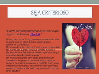 “Exorta semelhantemente os jovens a que
sejam moderados. tito 2:6 “
Diz-se que o amor é cego, mas que o casamento abre
namorar com os olhos abertos, observando o
caráter da outra pessoa.
Ele a traiu durante o namoro? será que se mostrará fiel
Ela mente aos outros? será que sempre lhe dirá a
Ele é explosivo e fisicamente violento agora? acha que
esses impulsos depois de se casar?
Em muitas conversas com casais que enfrentam
casamento, eu pergunto se as atitudes erradas se
namoro. na maioria dos casos, a resposta é sim. mas,
acrescenta-se um fato: "mas eu não me incomodava
porque eu estava apaixonado e queria casar". precisa-
olhos abertos!
SEJA CRITERIOSO
 