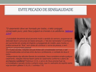 “O casamento deve ser honrado por todos; o leito conjugal,
conservado puro; pois Deus julgará os imorais e os adúlteros. hebreus
13:4”
A sociedade decadente atual perverte muito o sentido do namoro. programas de
televisão fazem concursos de beijos sensuais. o "dia dos namorados" é conhecido
por aumentos de vendas de lingerie e propaganda de motéis. para muitos, a
prática sensual de "ficar" vem antes de conhecer o nome da pessoa, e sem
nenhum compromisso pessoal.
Em muitas escolas, relações sexuais ilícitas são consideradas normais, e até
incentivadas pelas conversas entre alunos e professores. a vontade de deus é
outra.
Independente das atitudes liberais da sociedade, Deus considera errada qualquer
casamento. relações íntimas fazem parte do casamento conforme o plano de
os impuros e adúlteros" (hebreus 13:4). o servo de Deus precisa fugir da
a imoralidade é pecado contra o próprio corpo, que é o santuário do espírito santo
veja também gálatas 5:16,19; 1 coríntios 7:9).
EVITE PECADODE SENSUALIDADE
 