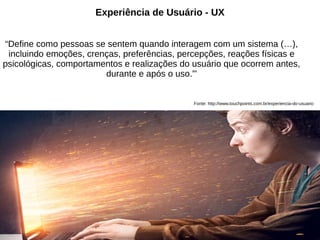 Experiência de Usuário - UX
“Define como pessoas se sentem quando interagem com um sistema (…),
incluindo emoções, crenças, preferências, percepções, reações físicas e
psicológicas, comportamentos e realizações do usuário que ocorrem antes,
durante e após o uso.”'

Fonte: http://www.touchpoints.com.br/experiencia-do-usuario

 