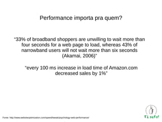 Performance importa pra quem?

“33% of broadband shoppers are unwilling to wait more than
four seconds for a web page to load, whereas 43% of
narrowband users will not wait more than six seconds
(Akamai, 2006)”
“every 100 ms increase in load time of Amazon.com
decreased sales by 1%”

Fonte: http://www.websiteoptimization.com/speed/tweak/psychology-web-performance/

 