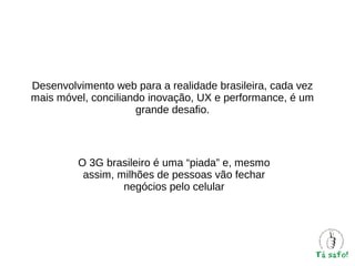 Desenvolvimento web para a realidade brasileira, cada vez
mais móvel, conciliando inovação, UX e performance, é um
grande desafio.

O 3G brasileiro é uma “piada” e, mesmo
assim, milhões de pessoas vão fechar
negócios pelo celular

 