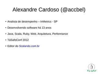 Alexandre Cardoso (@accbel)
●

Analista de desempenho – InMetrics - SP

●

Desenvolvendo software há 13 anos

●

Java, Scala, Ruby, Web, Arquitetura, Performance

●

TáSafoConf 2012

●

Editor do Scalando.com.br

 
