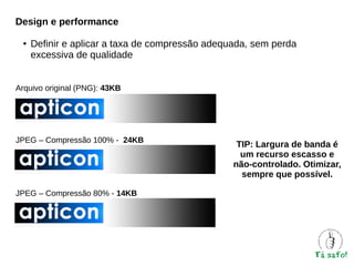 Design e performance
●

Definir e aplicar a taxa de compressão adequada, sem perda
excessiva de qualidade

Arquivo original (PNG): 43KB

JPEG – Compressão 100% - 24KB

JPEG – Compressão 80% - 14KB

TIP: Largura de banda é
um recurso escasso e
não-controlado. Otimizar,
sempre que possível.

 
