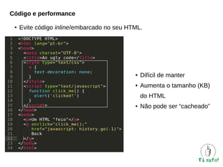 Código e performance
●

Evite código inline/embarcado no seu HTML.

●

Difícil de manter

●

Aumenta o tamanho (KB)
do HTML

●

Não pode ser “cacheado”

 
