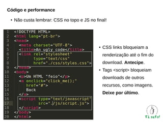 Código e performance
●

Não custa lembrar: CSS no topo e JS no final!

●

CSS links bloqueiam a
renderização até o fim do
download. Antecipe.

●

Tags <script> bloqueiam
downloads de outros
recursos, como imagens.
Deixe por último.

 