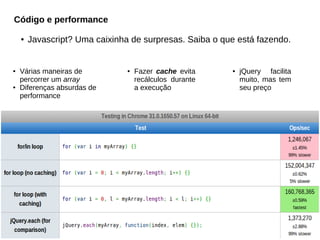 Código e performance
●

●

●

Javascript? Uma caixinha de surpresas. Saiba o que está fazendo.

Várias maneiras de
percorrer um array
Diferenças absurdas de
performance

●

Fazer cache evita
recálculos durante
a execução

●

jQuery facilita
muito, mas tem
seu preço

 