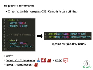 Requests e performance
●

O mesmo também vale para CSS. Comprimir para otimizar.

Mesmo efeito e 40% menor.

Como?
●

Yahoo YUI Compressor

●

SAAS “:compressed”

●

CSSO

 