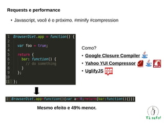 Requests e performance
●

Javascript, você é o próximo. #minify #compression

Como?
●

Google Closure Compiler

●

Yahoo YUI Compressor

●

UglifyJS

Mesmo efeito e 49% menor.

 